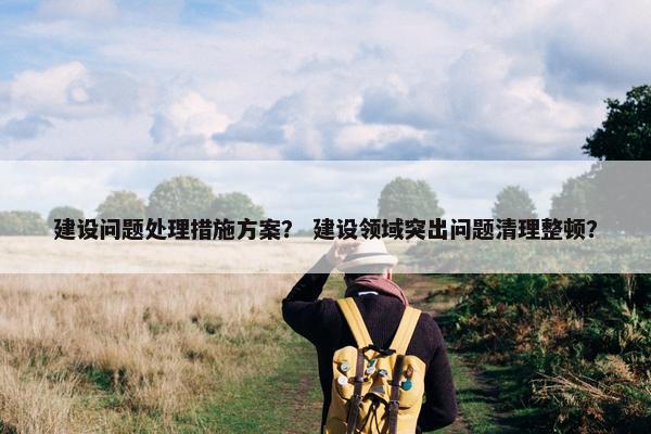 建设问题处理措施方案？ 建设领域突出问题清理整顿？