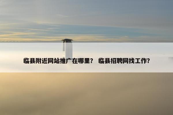 临县附近网站推广在哪里？ 临县招聘网找工作？