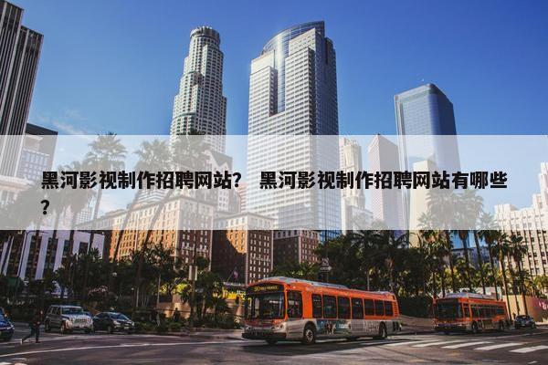 黑河影视制作招聘网站？ 黑河影视制作招聘网站有哪些？