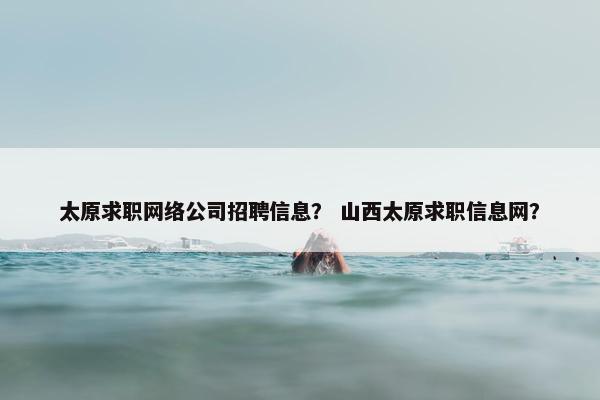 太原求职网络公司招聘信息？ 山西太原求职信息网？