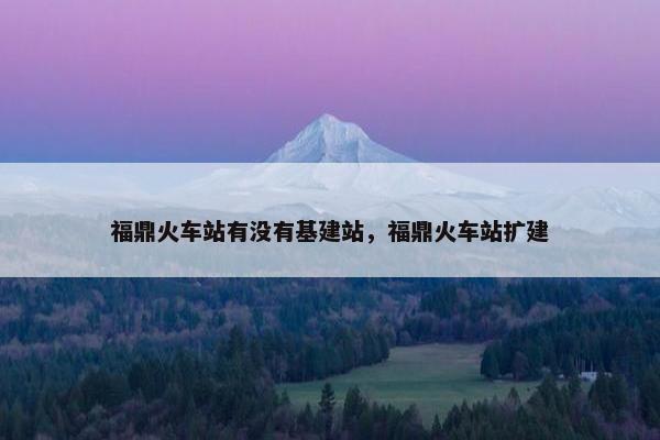 福鼎火车站有没有基建站，福鼎火车站扩建
