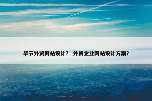 毕节外贸网站设计？ 外贸企业网站设计方案？