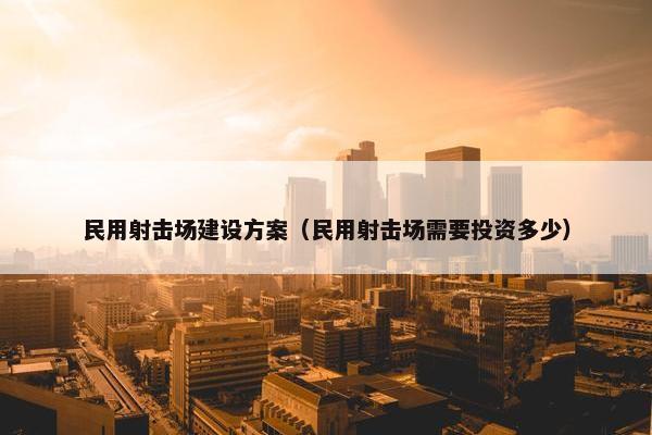 民用射击场建设方案（民用射击场需要投资多少）