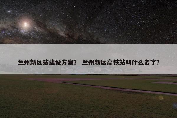 兰州新区站建设方案？ 兰州新区高铁站叫什么名字？