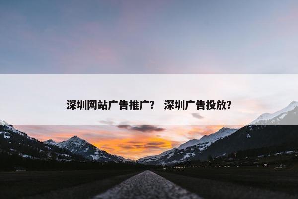 深圳网站广告推广？ 深圳广告投放？