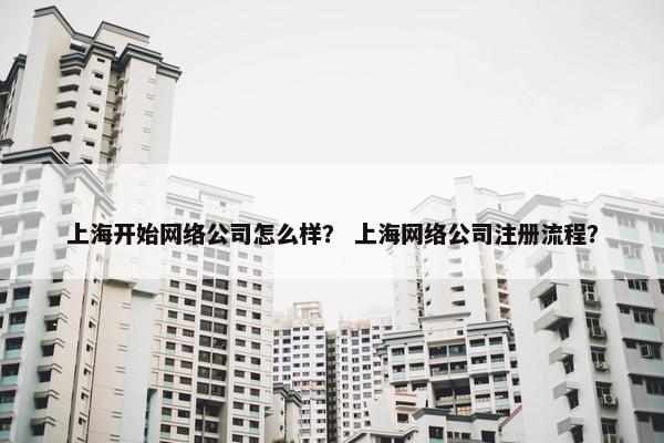 上海开始网络公司怎么样？ 上海网络公司注册流程？