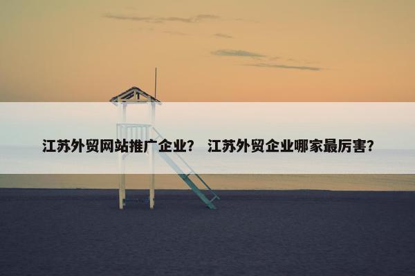 江苏外贸网站推广企业？ 江苏外贸企业哪家最厉害？