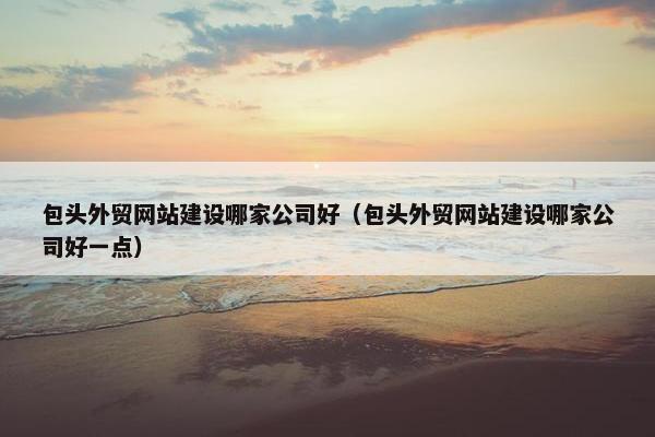 包头外贸网站建设哪家公司好（包头外贸网站建设哪家公司好一点）