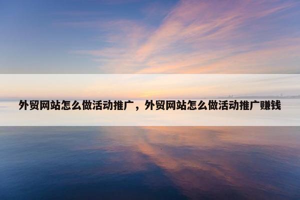 外贸网站怎么做活动推广，外贸网站怎么做活动推广赚钱