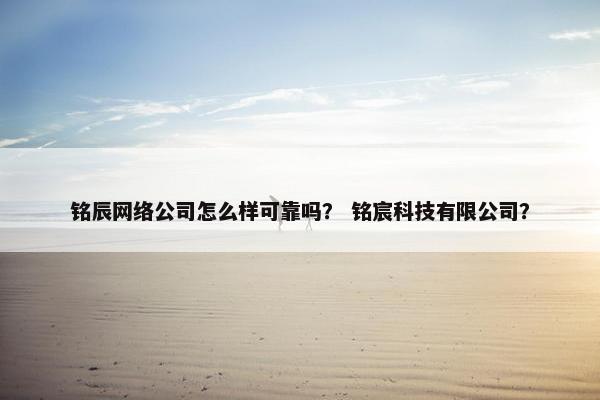 铭辰网络公司怎么样可靠吗？ 铭宸科技有限公司？