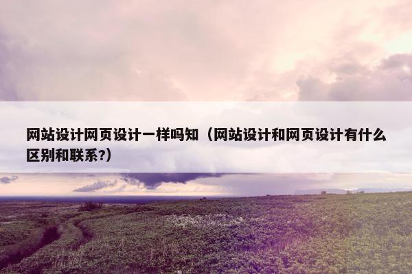 网站设计网页设计一样吗知（网站设计和网页设计有什么区别和联系?）