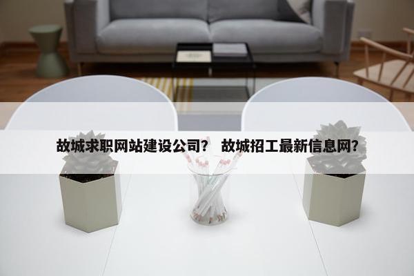 故城求职网站建设公司？ 故城招工最新信息网？