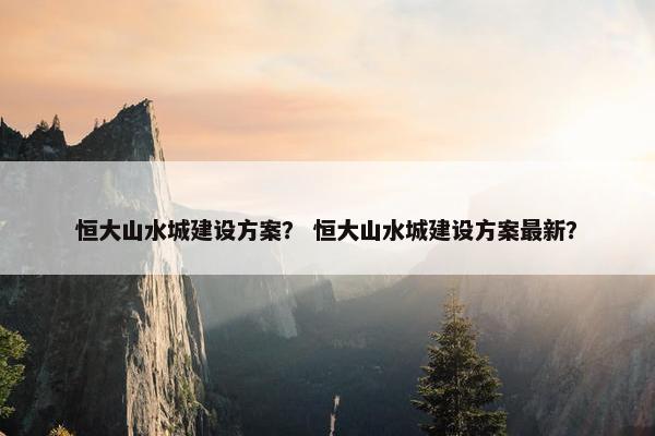 恒大山水城建设方案？ 恒大山水城建设方案最新？