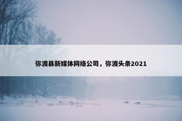 弥渡县新媒体网络公司，弥渡头条2021
