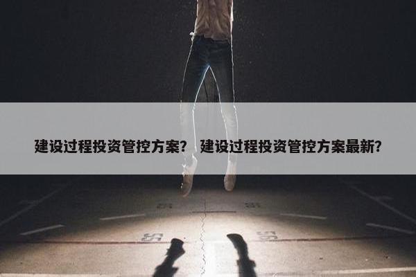 建设过程投资管控方案？ 建设过程投资管控方案最新？