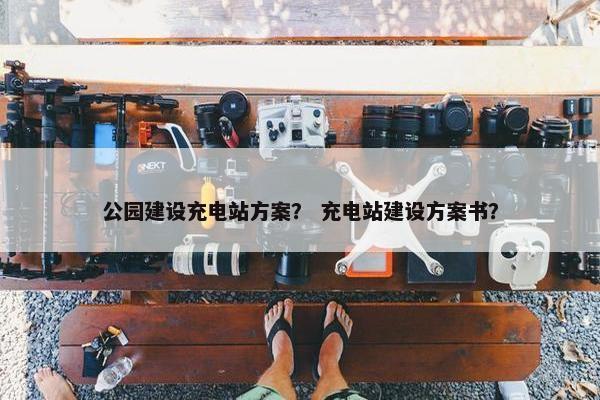 公园建设充电站方案？ 充电站建设方案书？
