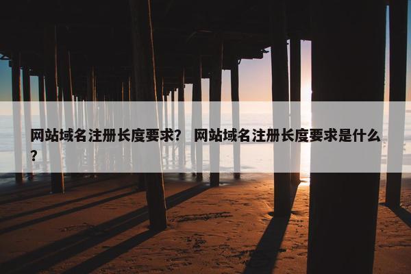 网站域名注册长度要求？ 网站域名注册长度要求是什么？