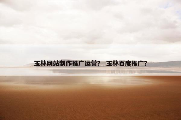 玉林网站制作推广运营？ 玉林百度推广？