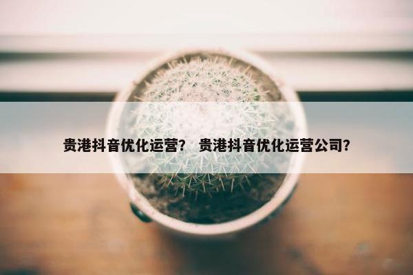 贵港抖音优化运营？ 贵港抖音优化运营公司？