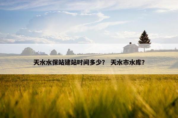 天水水保站建站时间多少？ 天水市水库？