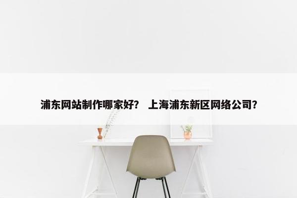 浦东网站制作哪家好？ 上海浦东新区网络公司？