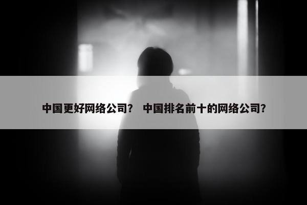 中国更好网络公司？ 中国排名前十的网络公司？