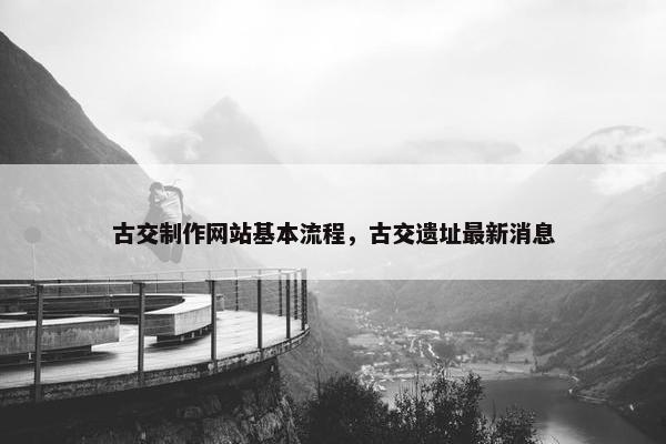 古交制作网站基本流程，古交遗址最新消息