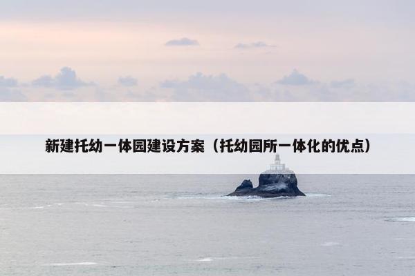 新建托幼一体园建设方案（托幼园所一体化的优点）