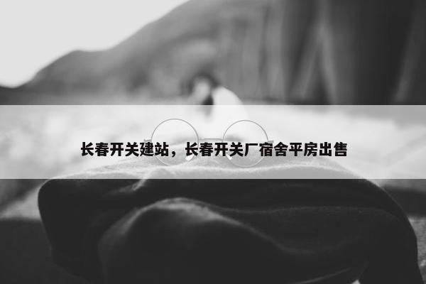 长春开关建站，长春开关厂宿舍平房出售