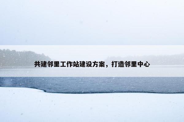 共建邻里工作站建设方案，打造邻里中心