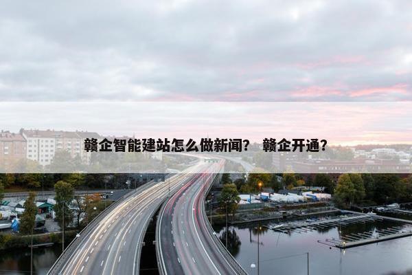 赣企智能建站怎么做新闻？ 赣企开通？