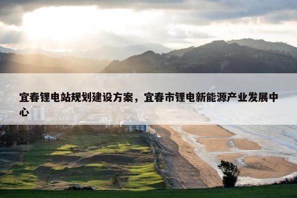 宜春锂电站规划建设方案，宜春市锂电新能源产业发展中心