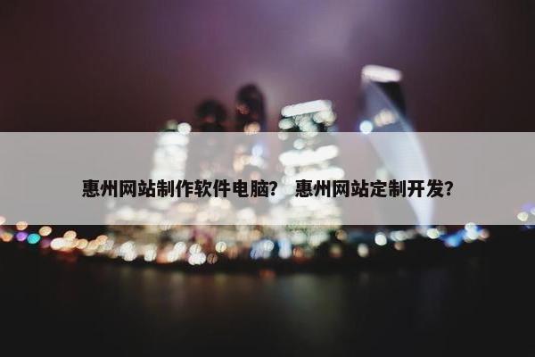 惠州网站制作软件电脑？ 惠州网站定制开发？