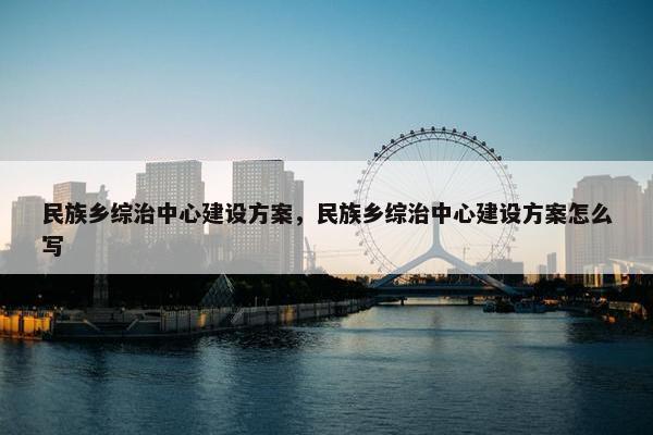 民族乡综治中心建设方案，民族乡综治中心建设方案怎么写