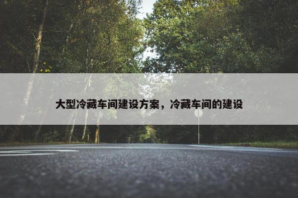 大型冷藏车间建设方案，冷藏车间的建设
