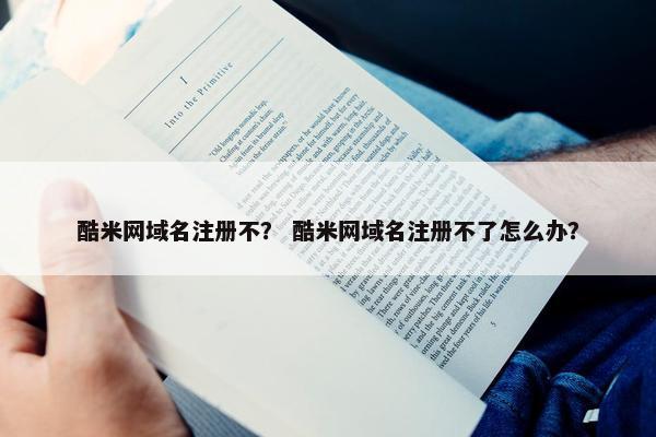 酷米网域名注册不？ 酷米网域名注册不了怎么办？