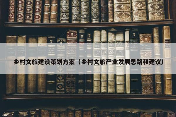 乡村文旅建设策划方案（乡村文旅产业发展思路和建议）