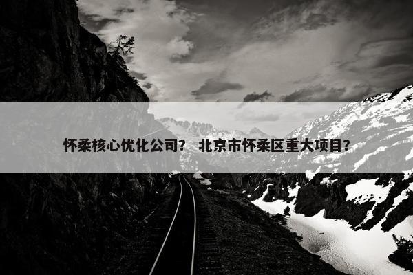 怀柔核心优化公司？ 北京市怀柔区重大项目？