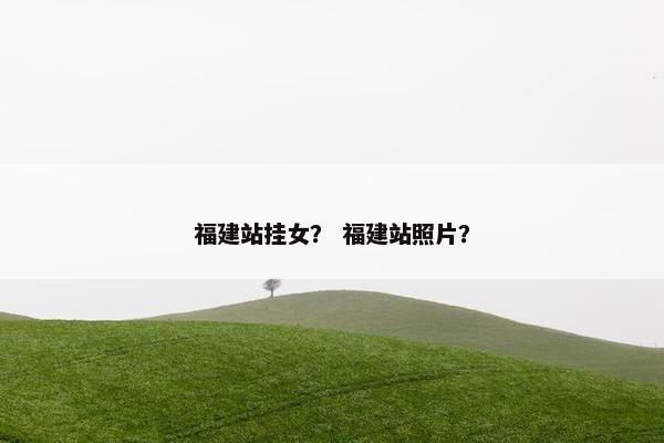 福建站挂女？ 福建站照片？