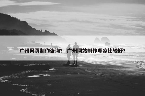 广州网页制作咨询？ 广州网站制作哪家比较好？