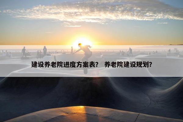 建设养老院进度方案表？ 养老院建设规划？