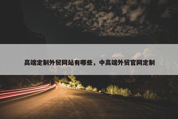 高端定制外贸网站有哪些，中高端外贸官网定制
