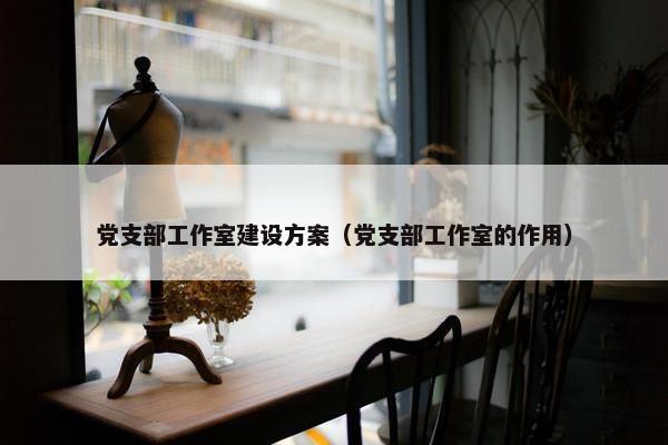 党支部工作室建设方案（党支部工作室的作用）