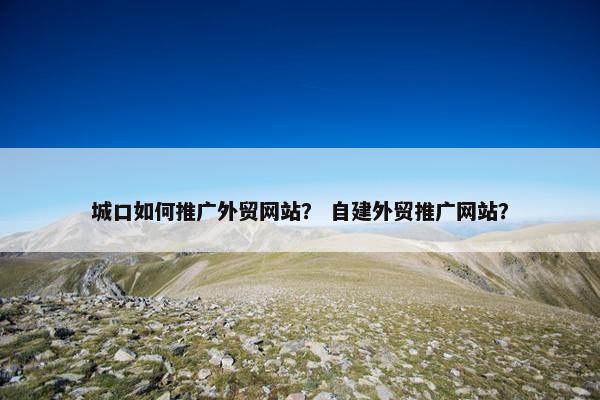 城口如何推广外贸网站？ 自建外贸推广网站？