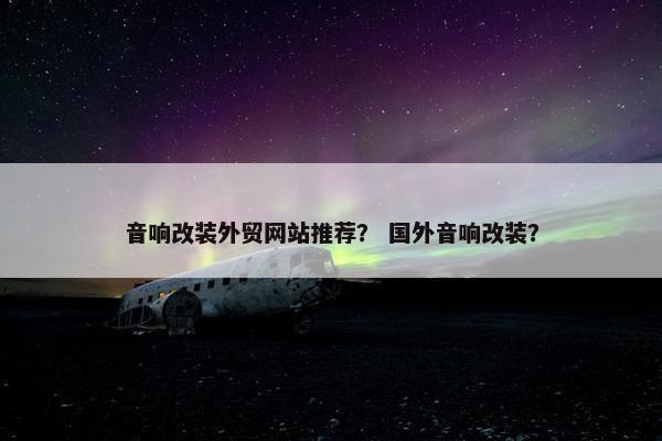 音响改装外贸网站推荐？ 国外音响改装？