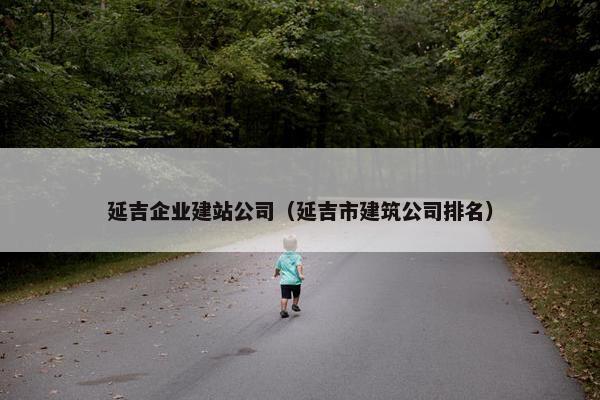 延吉企业建站公司（延吉市建筑公司排名）