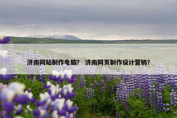 济南网站制作电脑？ 济南网页制作设计营销？