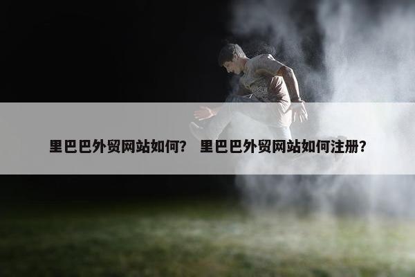 里巴巴外贸网站如何？ 里巴巴外贸网站如何注册？