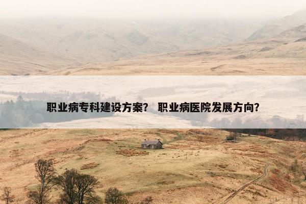 职业病专科建设方案？ 职业病医院发展方向？