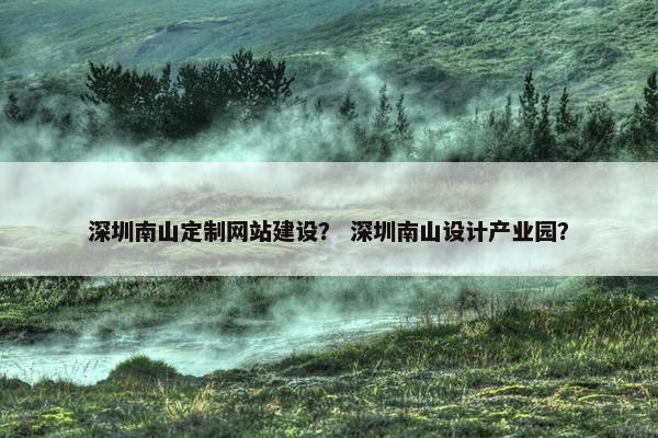 深圳南山定制网站建设？ 深圳南山设计产业园？